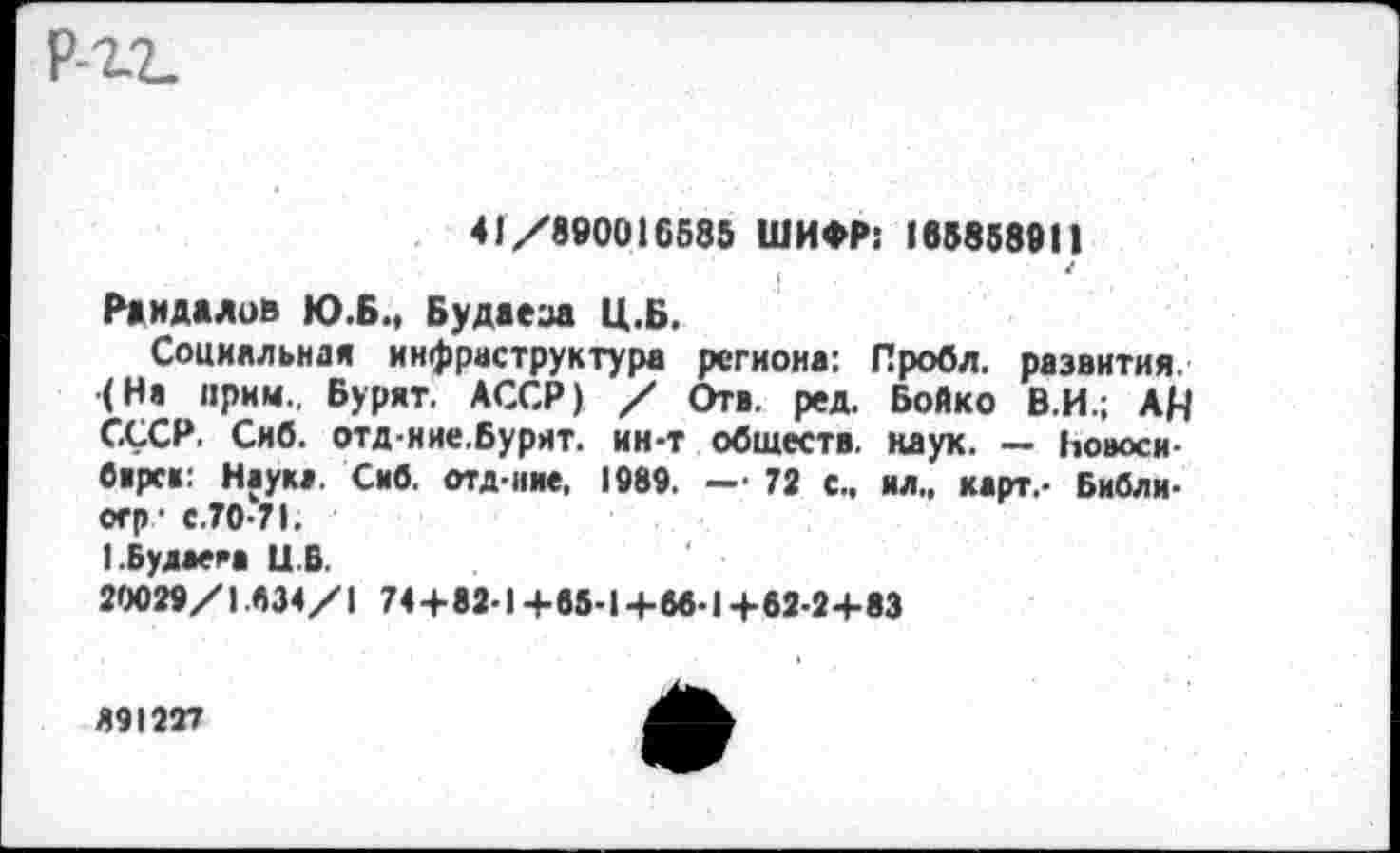 ﻿41/890016585 ШИФР: 165858911
Раидалов Ю.Б., Будаеза Ц.Б.
Социальная инфраструктура региона: Пробл. развития. (Не прим., Бурят. АССР) / Отв. ред. Бойко В.И.; АЦ СССР. Сиб. отд-иие.Бурят. ин-т обществ, наук. — Новое и-бирс«: Наука. Сив. отд-иие. 1989. — 72 с., ил., карт.- Библи-огр? с.70-71.
!.Будаем Ц.Б.
20029/1.634/1 74+82-1+05-14-66-1+62-2+83
891227